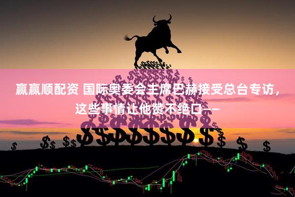 赢赢顺配资 国际奥委会主席巴赫接受总台专访，这些事情让他赞不绝口——
