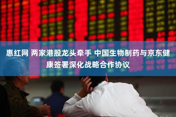 惠红网 两家港股龙头牵手 中国生物制药与京东健康签署深化战略合作协议