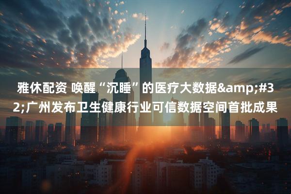 雅休配资 唤醒“沉睡”的医疗大数据&#32;广州发布卫生健康行业可信数据空间首批成果