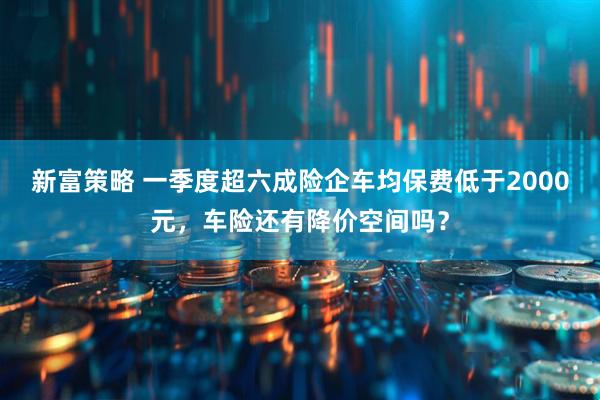 新富策略 一季度超六成险企车均保费低于2000元，车险还有降价空间吗？