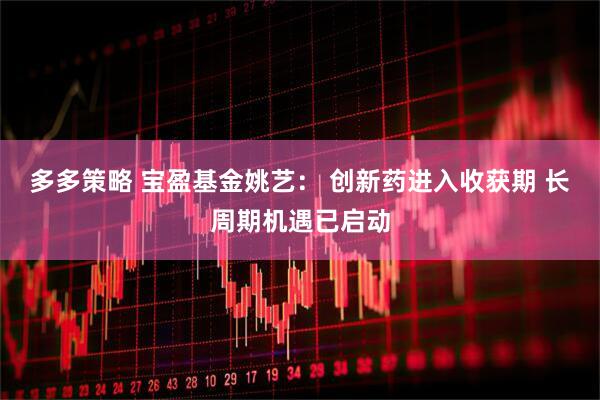 多多策略 宝盈基金姚艺： 创新药进入收获期 长周期机遇已启动
