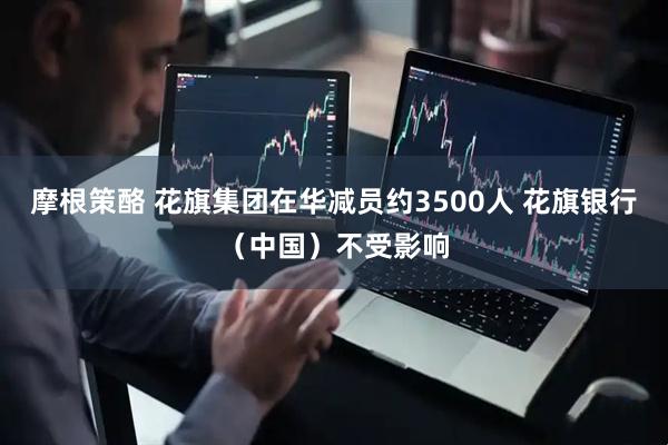 摩根策酪 花旗集团在华减员约3500人 花旗银行（中国）不受影响