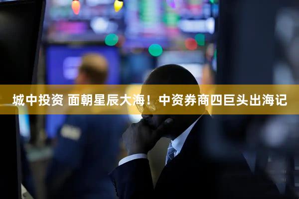 城中投资 面朝星辰大海！中资券商四巨头出海记