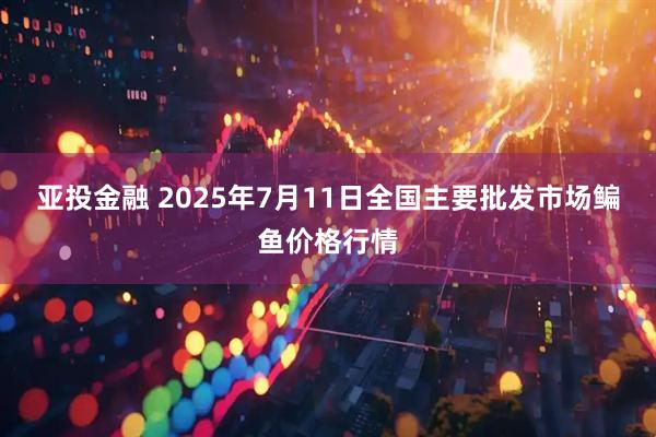 亚投金融 2025年7月11日全国主要批发市场鳊鱼价格行情