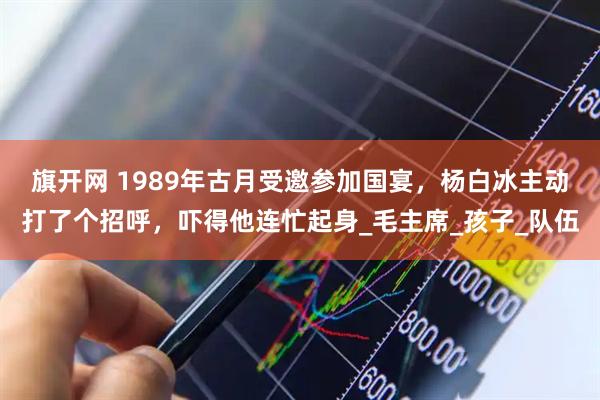 旗开网 1989年古月受邀参加国宴，杨白冰主动打了个招呼，吓得他连忙起身_毛主席_孩子_队伍