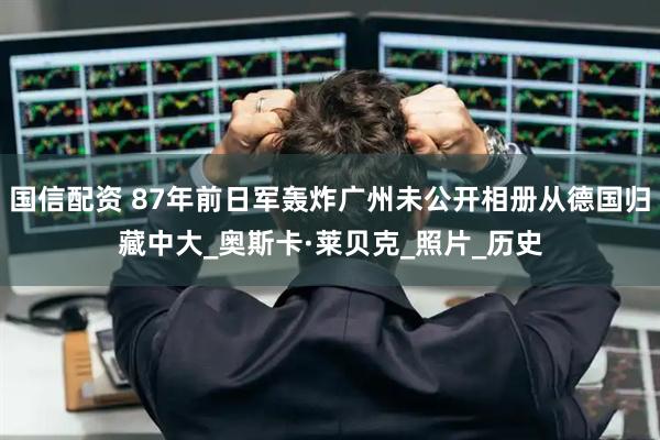 国信配资 87年前日军轰炸广州未公开相册从德国归藏中大_奥斯卡·莱贝克_照片_历史