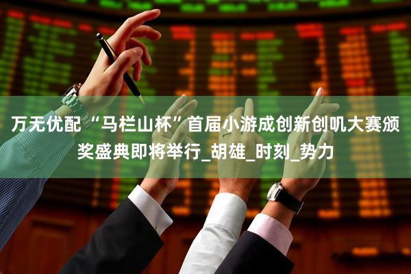 万无优配 “马栏山杯”首届小游成创新创叽大赛颁奖盛典即将举行_胡雄_时刻_势力