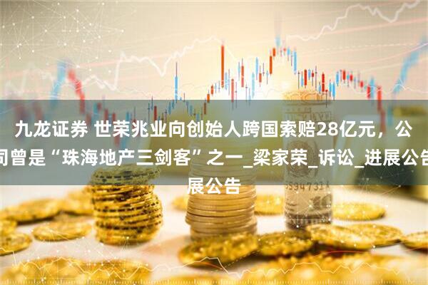 九龙证券 世荣兆业向创始人跨国索赔28亿元，公司曾是“珠海地产三剑客”之一_梁家荣_诉讼_进展公告