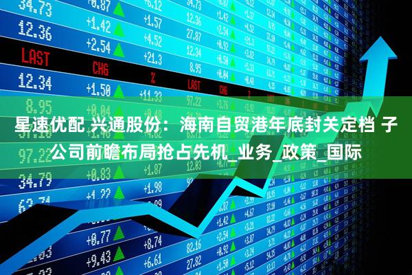 星速优配 兴通股份：海南自贸港年底封关定档 子公司前瞻布局抢占先机_业务_政策_国际