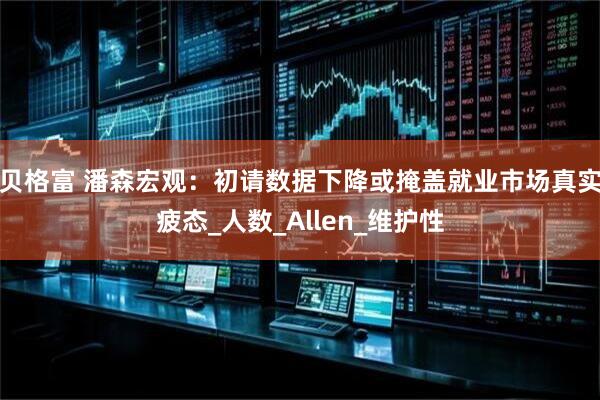 贝格富 潘森宏观：初请数据下降或掩盖就业市场真实疲态_人数_Allen_维护性
