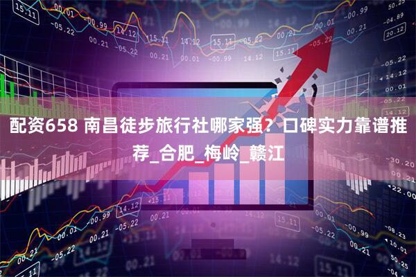 配资658 南昌徒步旅行社哪家强？口碑实力靠谱推荐_合肥_梅岭_赣江