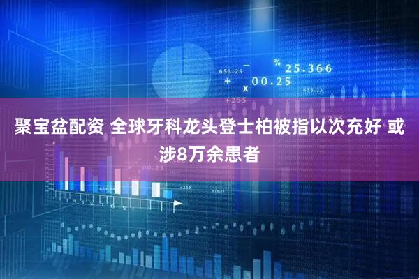 聚宝盆配资 全球牙科龙头登士柏被指以次充好 或涉8万余患者