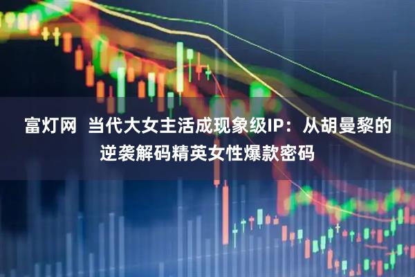 富灯网  当代大女主活成现象级IP：从胡曼黎的逆袭解码精英女性爆款密码