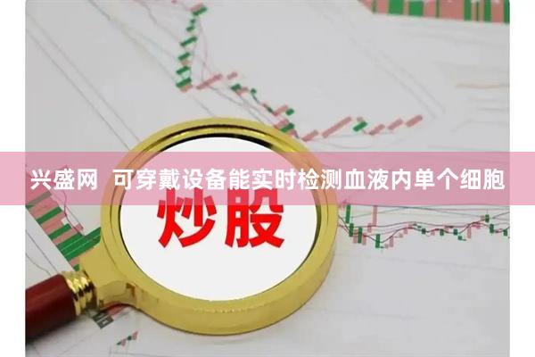 兴盛网 可穿戴设备能实时检测血液内单个细胞